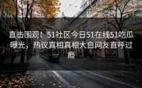 直击围观！51社区今日51在线51吃瓜曝光，热议真相真相大白网友直呼过瘾