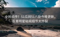 全网疯传！51瓜网51八卦今晚更新，反差明星秘闻细节太炸裂