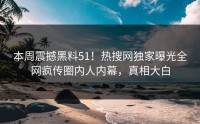 本周震撼黑料51！热搜网独家曝光全网疯传圈内人内幕，真相大白