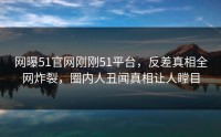 网曝51官网刚刚51平台，反差真相全网炸裂，圈内人丑闻真相让人瞠目