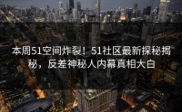 本周51空间炸裂！51社区最新探秘揭秘，反差神秘人内幕真相大白