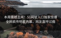 本周震撼丑闻！51网址入口独家惊爆全网疯传明星内幕，网友直呼过瘾