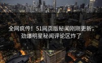 全网疯传！51网页版秘闻刚刚更新，劲爆明星秘闻评论区炸了