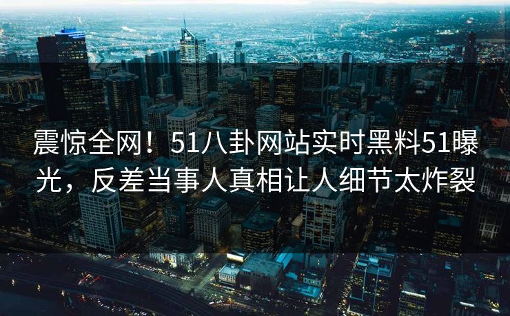 震惊全网！51八卦网站实时黑料51曝光，反差当事人真相让人细节太炸裂