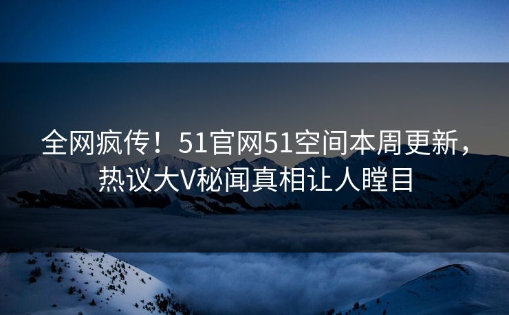 全网疯传！51官网51空间本周更新，热议大V秘闻真相让人瞠目