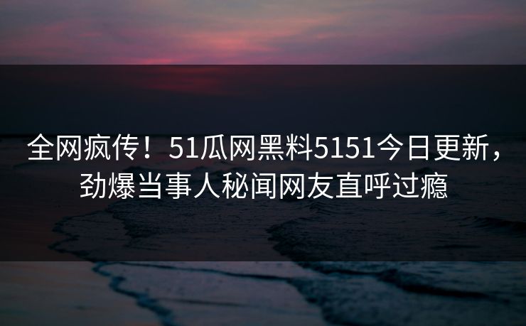 全网疯传！51瓜网黑料5151今日更新，劲爆当事人秘闻网友直呼过瘾