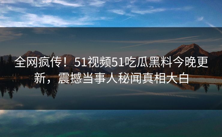 全网疯传！51视频51吃瓜黑料今晚更新，震撼当事人秘闻真相大白