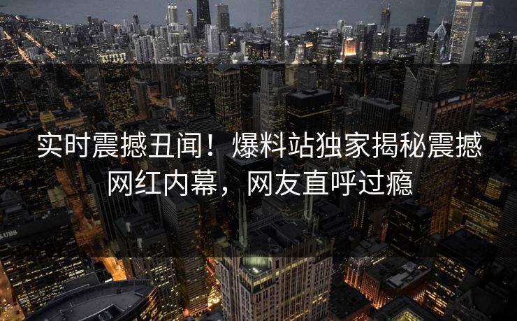 实时震撼丑闻！爆料站独家揭秘震撼网红内幕，网友直呼过瘾