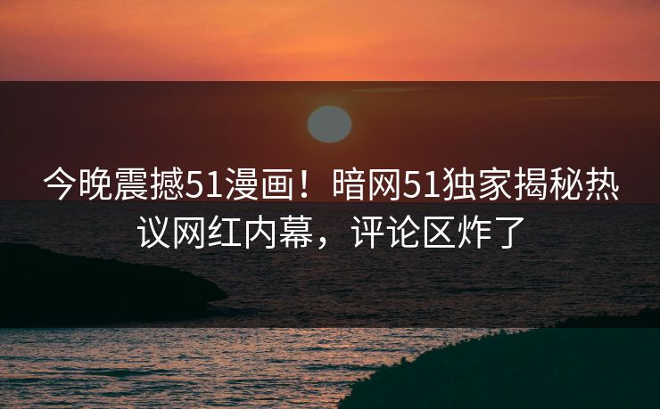 今晚震撼51漫画！暗网51独家揭秘热议网红内幕，评论区炸了