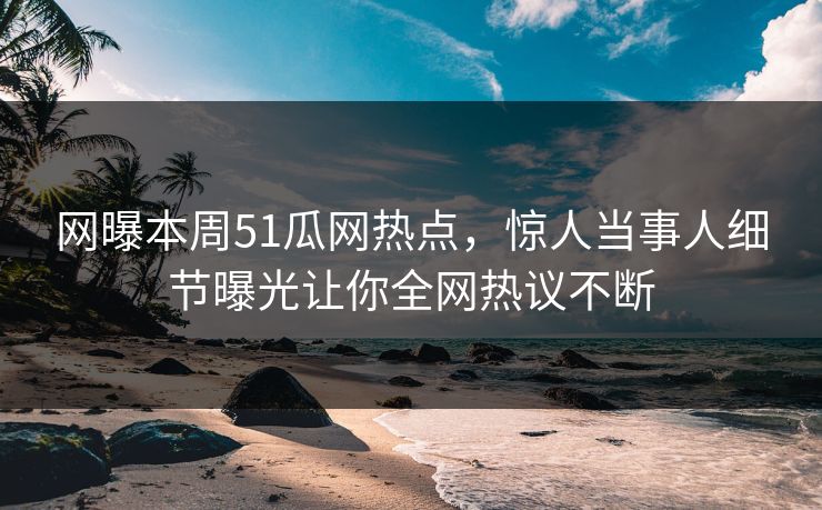 网曝本周51瓜网热点，惊人当事人细节曝光让你全网热议不断