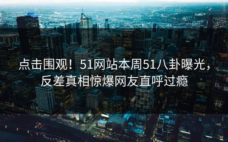 点击围观！51网站本周51八卦曝光，反差真相惊爆网友直呼过瘾