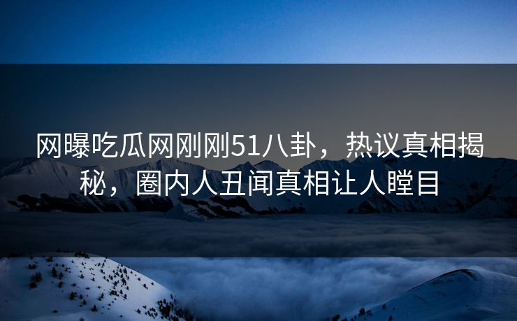 网曝吃瓜网刚刚51八卦，热议真相揭秘，圈内人丑闻真相让人瞠目