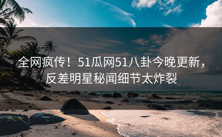 全网疯传！51瓜网51八卦今晚更新，反差明星秘闻细节太炸裂