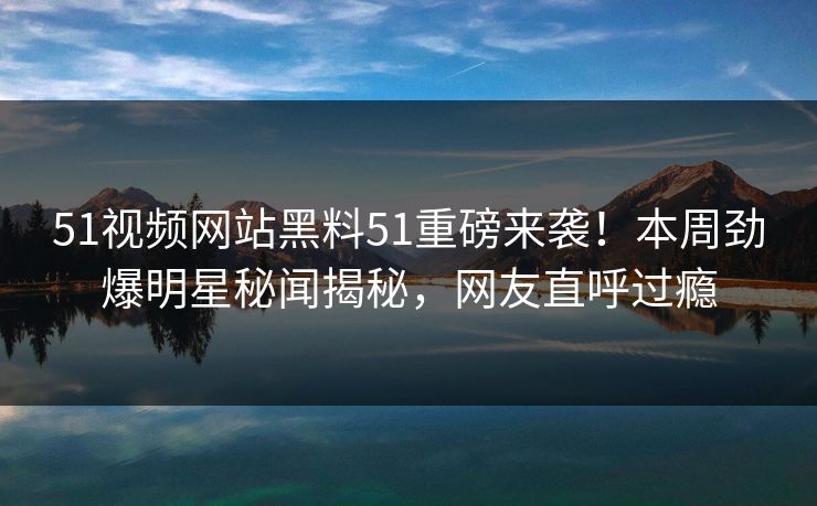 51视频网站黑料51重磅来袭！本周劲爆明星秘闻揭秘，网友直呼过瘾