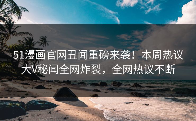 51漫画官网丑闻重磅来袭！本周热议大V秘闻全网炸裂，全网热议不断