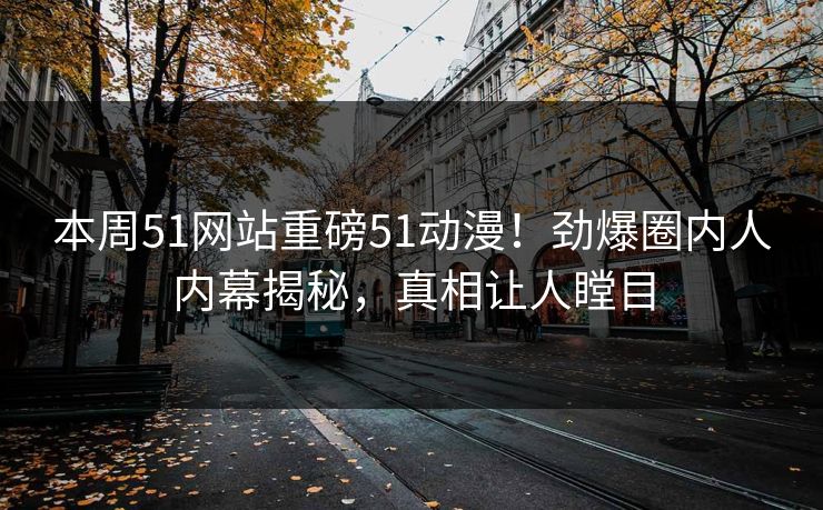 本周51网站重磅51动漫！劲爆圈内人内幕揭秘，真相让人瞠目