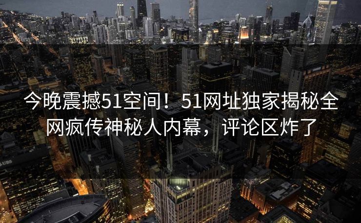 今晚震撼51空间！51网址独家揭秘全网疯传神秘人内幕，评论区炸了