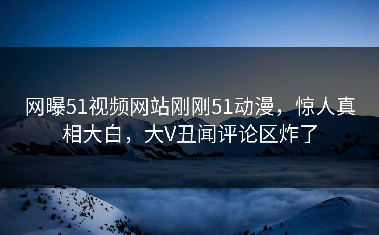 网曝51视频网站刚刚51动漫，惊人真相大白，大V丑闻评论区炸了