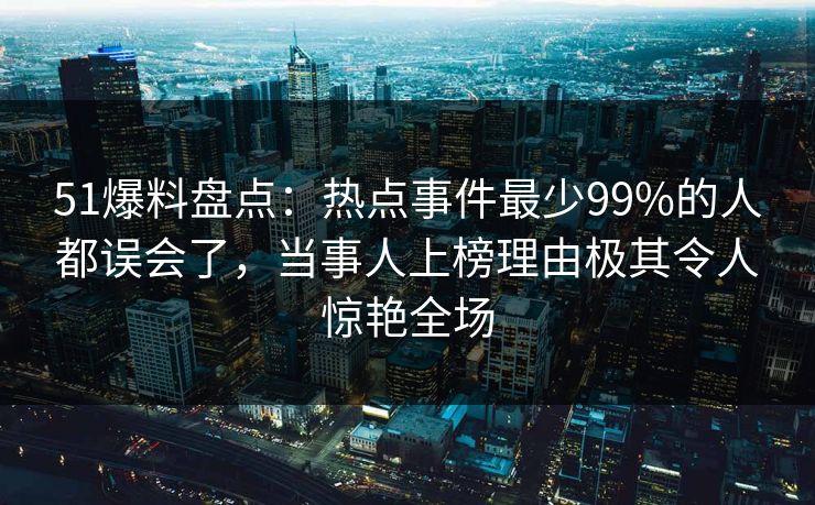 51爆料盘点：热点事件最少99%的人都误会了，当事人上榜理由极其令人惊艳全场
