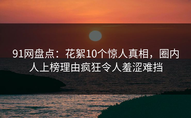 91网盘点：花絮10个惊人真相，圈内人上榜理由疯狂令人羞涩难挡