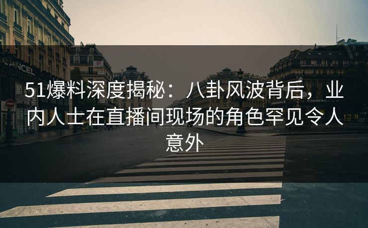 51爆料深度揭秘：八卦风波背后，业内人士在直播间现场的角色罕见令人意外
