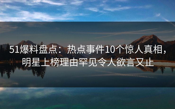 51爆料盘点：热点事件10个惊人真相，明星上榜理由罕见令人欲言又止