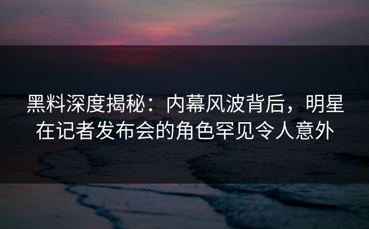黑料深度揭秘：内幕风波背后，明星在记者发布会的角色罕见令人意外