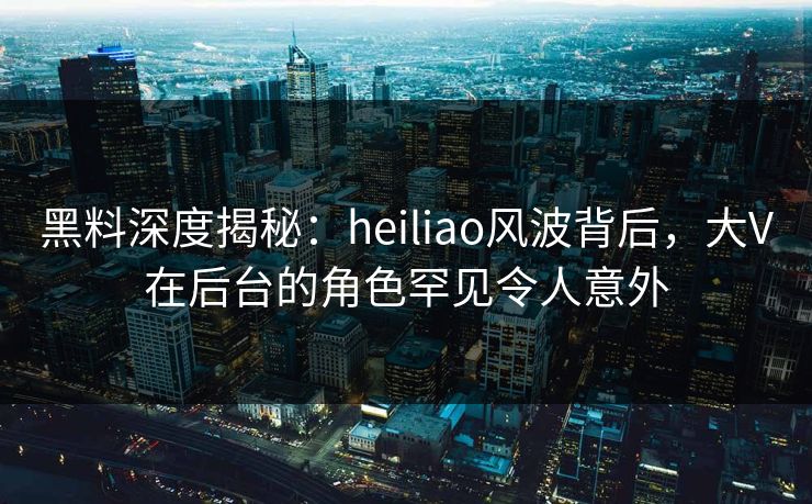 黑料深度揭秘：heiliao风波背后，大V在后台的角色罕见令人意外