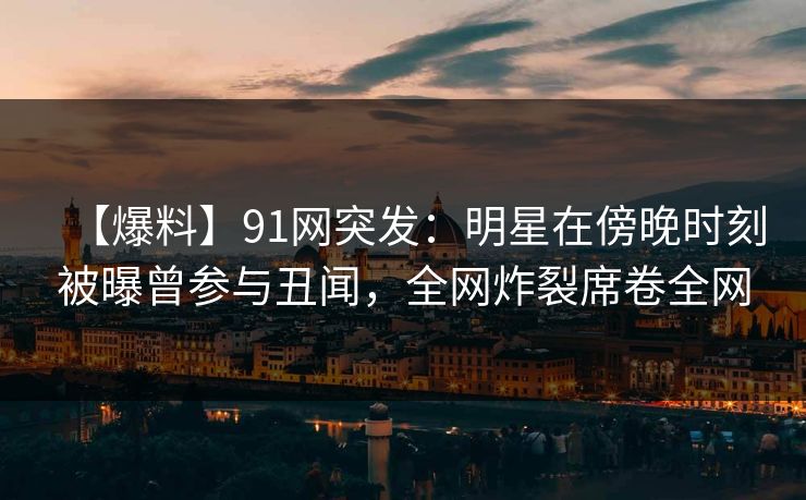 【爆料】91网突发：明星在傍晚时刻被曝曾参与丑闻，全网炸裂席卷全网