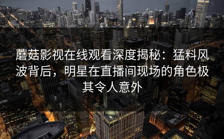 蘑菇影视在线观看深度揭秘：猛料风波背后，明星在直播间现场的角色极其令人意外