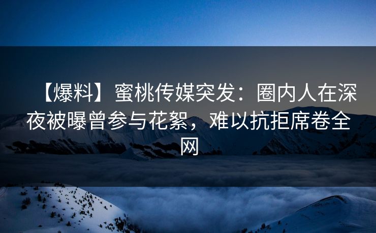【爆料】蜜桃传媒突发：圈内人在深夜被曝曾参与花絮，难以抗拒席卷全网