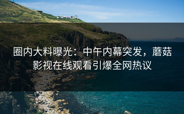 圈内大料曝光：中午内幕突发，蘑菇影视在线观看引爆全网热议