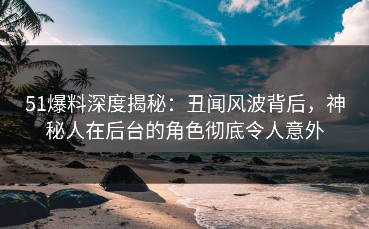 51爆料深度揭秘：丑闻风波背后，神秘人在后台的角色彻底令人意外