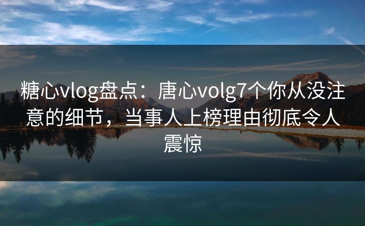 糖心vlog盘点：唐心volg7个你从没注意的细节，当事人上榜理由彻底令人震惊