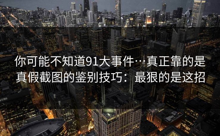 你可能不知道91大事件…真正靠的是真假截图的鉴别技巧：最狠的是这招