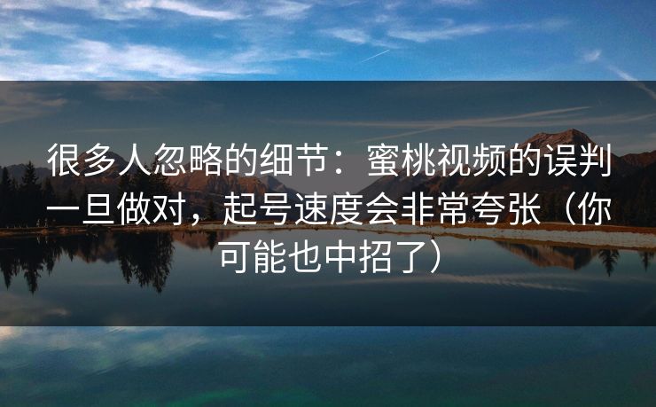 很多人忽略的细节：蜜桃视频的误判一旦做对，起号速度会非常夸张（你可能也中招了）