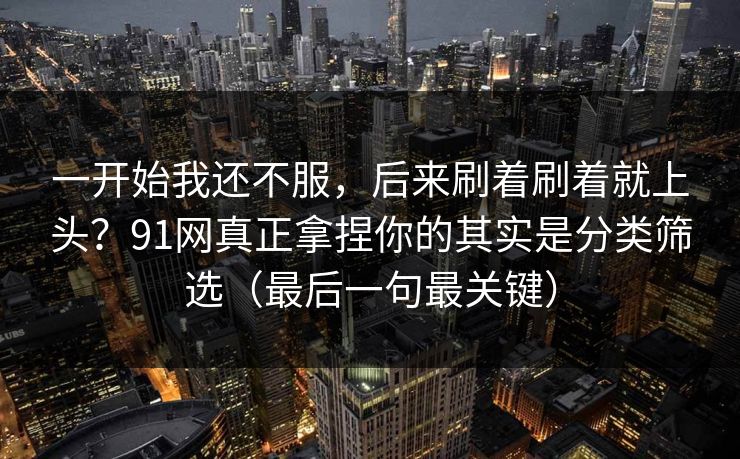 一开始我还不服，后来刷着刷着就上头？91网真正拿捏你的其实是分类筛选（最后一句最关键）