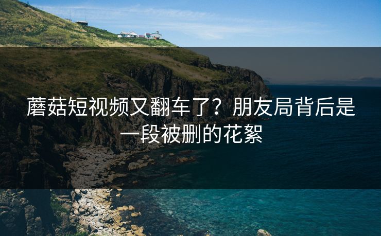 蘑菇短视频又翻车了？朋友局背后是一段被删的花絮