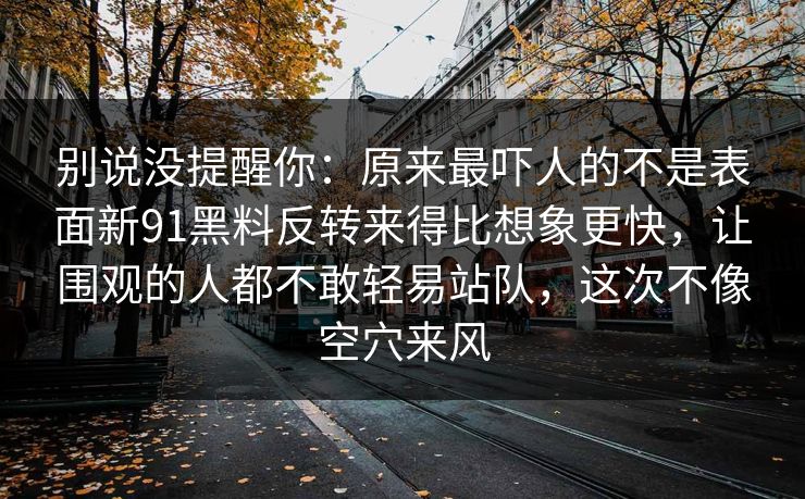 别说没提醒你:原来最吓人的不是表面新91黑料反转来得比想象更快,让围观的人都不敢轻易站队,这次不像空穴来风 别说没提醒你:原来最吓人的不是表面新91黑料反转来得比想象更快,让围观的人都不敢轻易站队,这次不像空穴来风