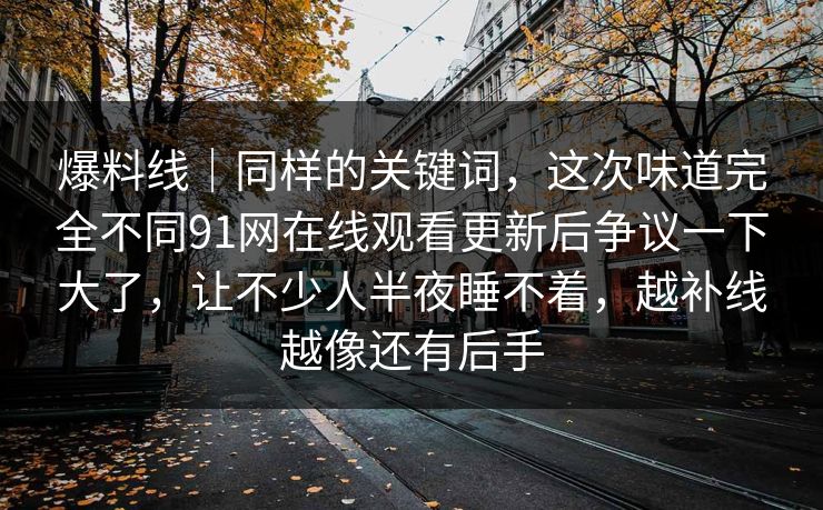 爆料线|同样的关键词,这次味道完全不同91网在线观看更新后争议一下大了,让不少人半夜睡不着,越补线越像还有后手 爆料线|同样的关键词,这次味道完全不同91网在线观看更新后争议一下大了,让不少人半夜睡不着,越补线越像还有后手